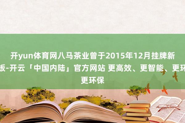 开yun体育网八马茶业曾于2015年12月挂牌新三板-开云「中国内陆」官方网站 更高效、更智能、更环保