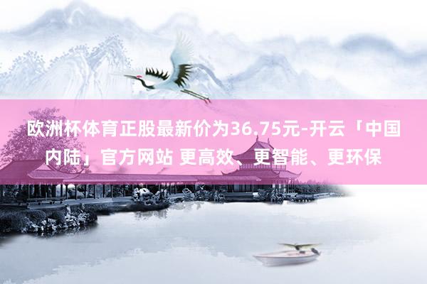 欧洲杯体育正股最新价为36.75元-开云「中国内陆」官方网站 更高效、更智能、更环保