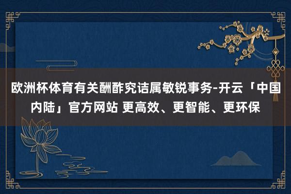 欧洲杯体育有关酬酢究诘属敏锐事务-开云「中国内陆」官方网站 更高效、更智能、更环保