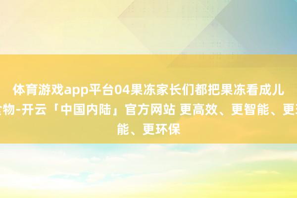 体育游戏app平台04果冻家长们都把果冻看成儿童食物-开云「中国内陆」官方网站 更高效、更智能、更环保