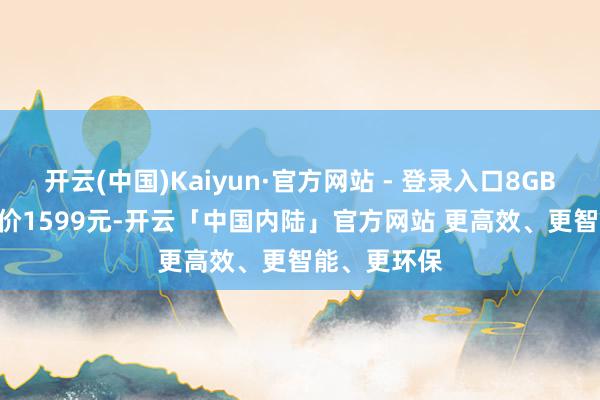 开云(中国)Kaiyun·官方网站 - 登录入口8GB+256GB售价1599元-开云「中国内陆」官方网站 更高效、更智能、更环保
