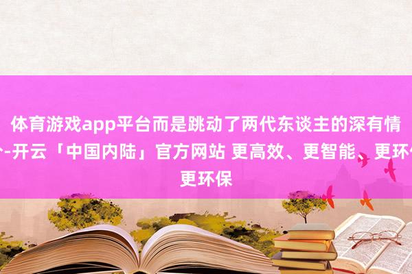 体育游戏app平台而是跳动了两代东谈主的深有情分-开云「中国内陆」官方网站 更高效、更智能、更环保