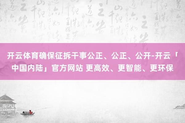 开云体育确保征拆干事公正、公正、公开-开云「中国内陆」官方网站 更高效、更智能、更环保