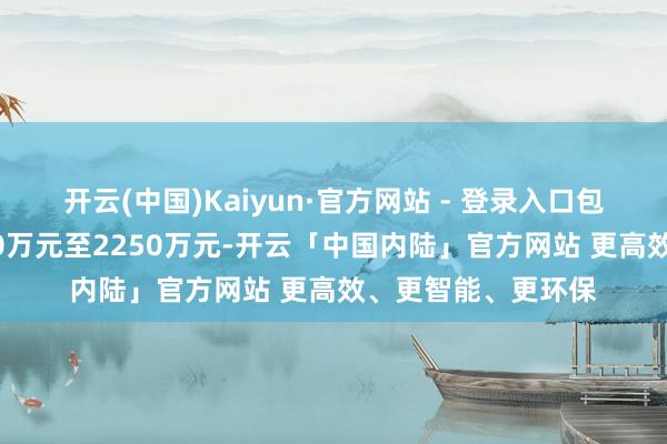 开云(中国)Kaiyun·官方网站 - 登录入口包摄净利润盈利1500万元至2250万元-开云「中国内陆」官方网站 更高效、更智能、更环保