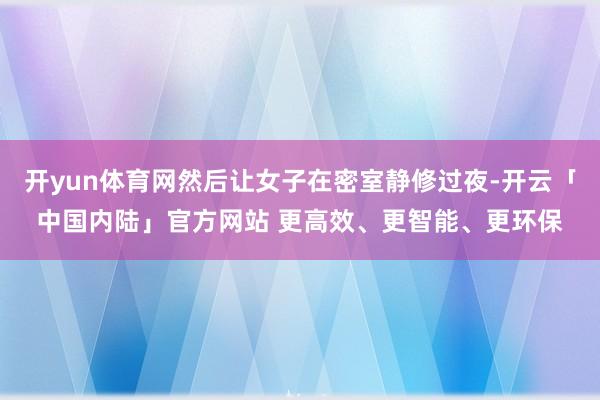 开yun体育网然后让女子在密室静修过夜-开云「中国内陆」官方网站 更高效、更智能、更环保