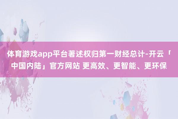 体育游戏app平台著述权归第一财经总计-开云「中国内陆」官方网站 更高效、更智能、更环保