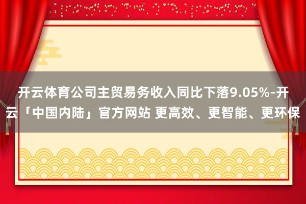 开云体育公司主贸易务收入同比下落9.05%-开云「中国内陆」官方网站 更高效、更智能、更环保