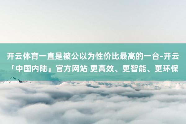 开云体育一直是被公以为性价比最高的一台-开云「中国内陆」官方网站 更高效、更智能、更环保