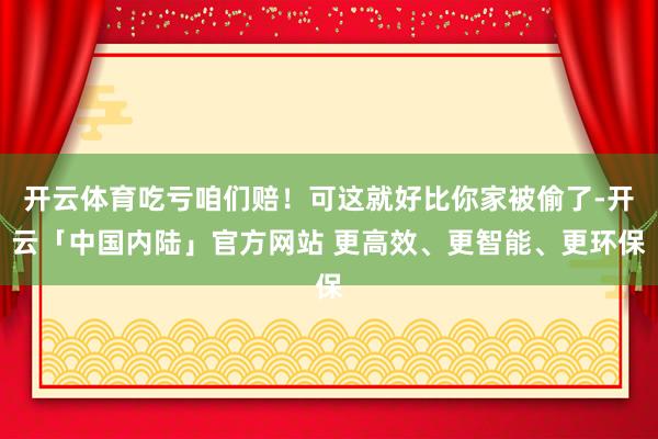 开云体育吃亏咱们赔！可这就好比你家被偷了-开云「中国内陆」官方网站 更高效、更智能、更环保