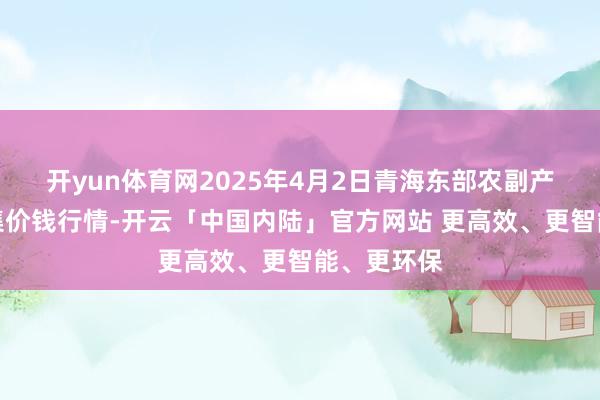 开yun体育网2025年4月2日青海东部农副产物笼统市集价钱行情-开云「中国内陆」官方网站 更高效、更智能、更环保