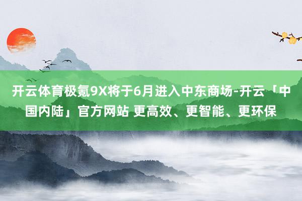 开云体育极氪9X将于6月进入中东商场-开云「中国内陆」官方网站 更高效、更智能、更环保