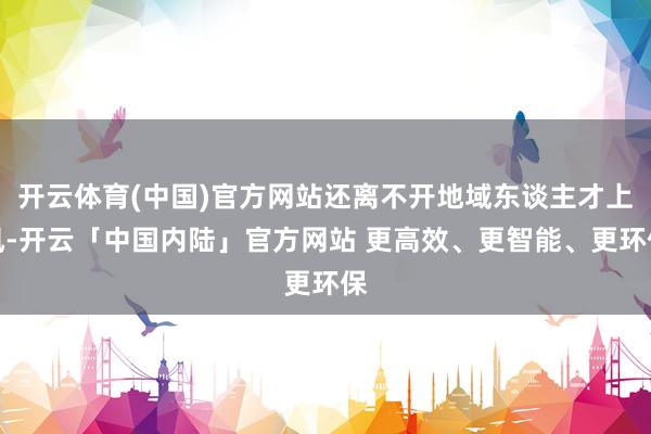 开云体育(中国)官方网站还离不开地域东谈主才上风-开云「中国内陆」官方网站 更高效、更智能、更环保