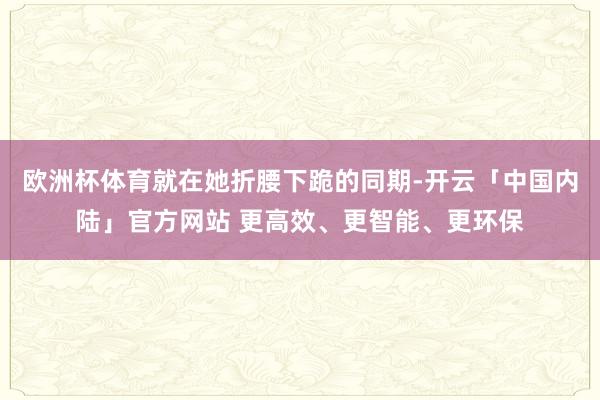 欧洲杯体育就在她折腰下跪的同期-开云「中国内陆」官方网站 更高效、更智能、更环保