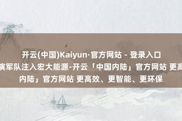 开云(中国)Kaiyun·官方网站 - 登录入口为组建凤阳花饱读饰演军队注入宏大能源-开云「中国内陆」官方网站 更高效、更智能、更环保