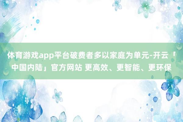 体育游戏app平台破费者多以家庭为单元-开云「中国内陆」官方网站 更高效、更智能、更环保