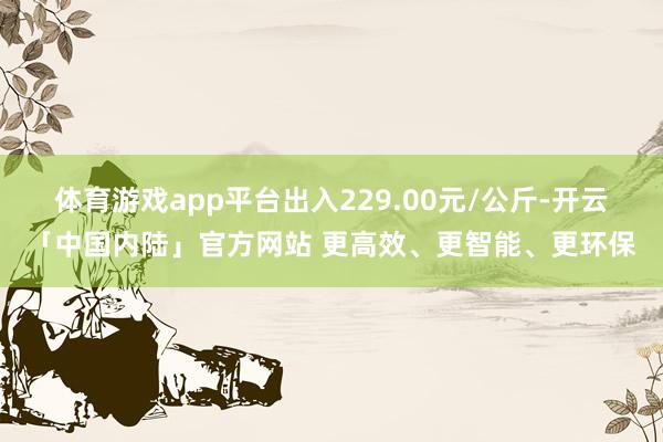 体育游戏app平台出入229.00元/公斤-开云「中国内陆」官方网站 更高效、更智能、更环保