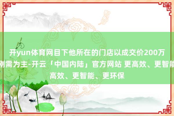 开yun体育网目下他所在的门店以成交价200万元傍边的刚需为主-开云「中国内陆」官方网站 更高效、更智能、更环保