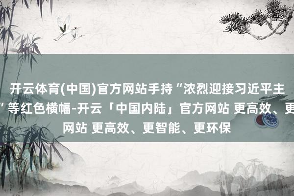 开云体育(中国)官方网站手持“浓烈迎接习近平主席探望俄罗斯”等红色横幅-开云「中国内陆」官方网站 更高效、更智能、更环保