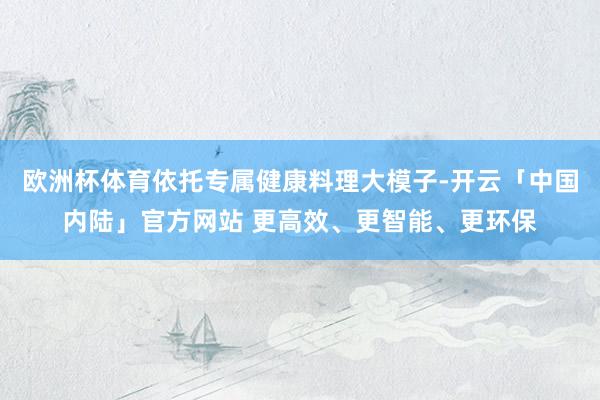 欧洲杯体育依托专属健康料理大模子-开云「中国内陆」官方网站 更高效、更智能、更环保