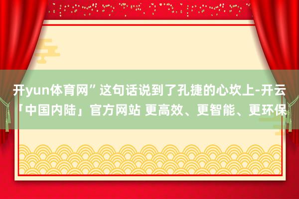 开yun体育网”这句话说到了孔捷的心坎上-开云「中国内陆」官方网站 更高效、更智能、更环保