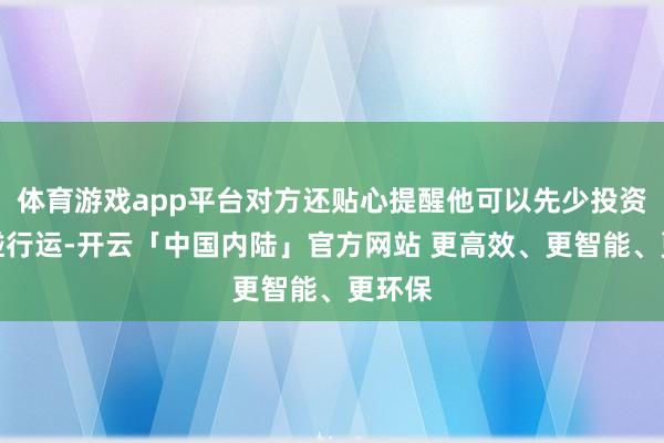体育游戏app平台对方还贴心提醒他可以先少投资一丝碰行运-开云「中国内陆」官方网站 更高效、更智能、更环保