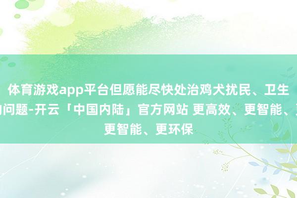 体育游戏app平台但愿能尽快处治鸡犬扰民、卫生脏乱的问题-开云「中国内陆」官方网站 更高效、更智能、更环保