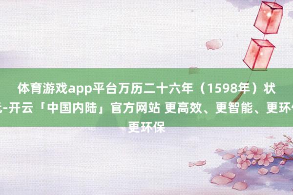 体育游戏app平台万历二十六年（1598年）状元-开云「中国内陆」官方网站 更高效、更智能、更环保