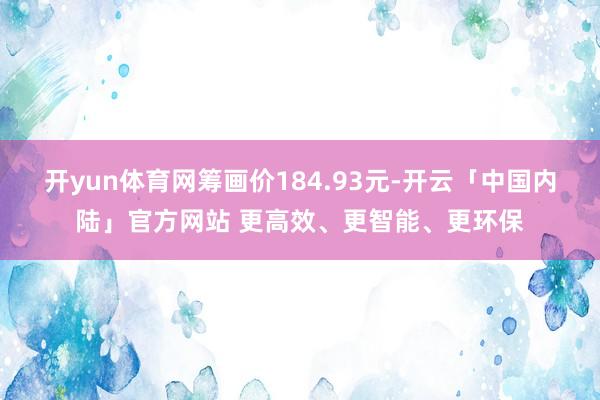 开yun体育网筹画价184.93元-开云「中国内陆」官方网站 更高效、更智能、更环保
