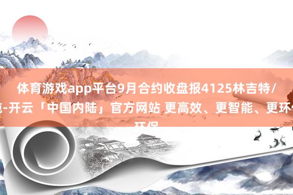 体育游戏app平台9月合约收盘报4125林吉特/吨-开云「中国内陆」官方网站 更高效、更智能、更环保