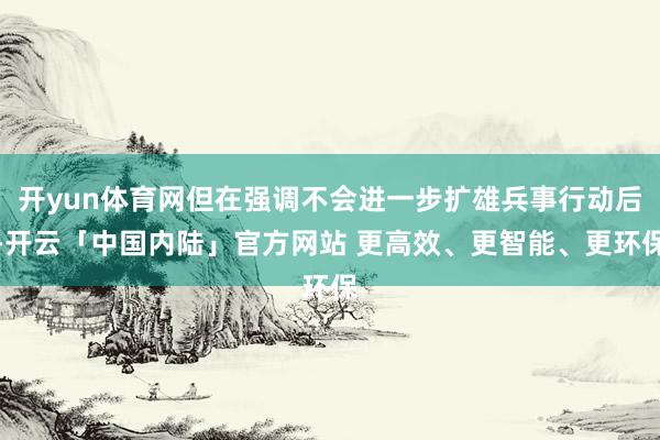 开yun体育网但在强调不会进一步扩雄兵事行动后-开云「中国内陆」官方网站 更高效、更智能、更环保