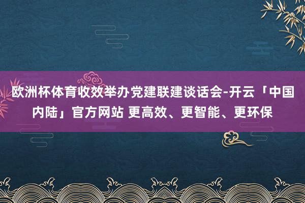 欧洲杯体育收效举办党建联建谈话会-开云「中国内陆」官方网站 更高效、更智能、更环保