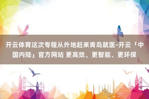 开云体育这次专程从外地赶来青岛就医-开云「中国内陆」官方网站 更高效、更智能、更环保