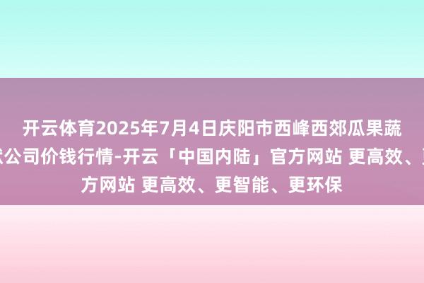 开云体育2025年7月4日庆阳市西峰西郊瓜果蔬菜批发有限包袱公司价钱行情-开云「中国内陆」官方网站 更高效、更智能、更环保