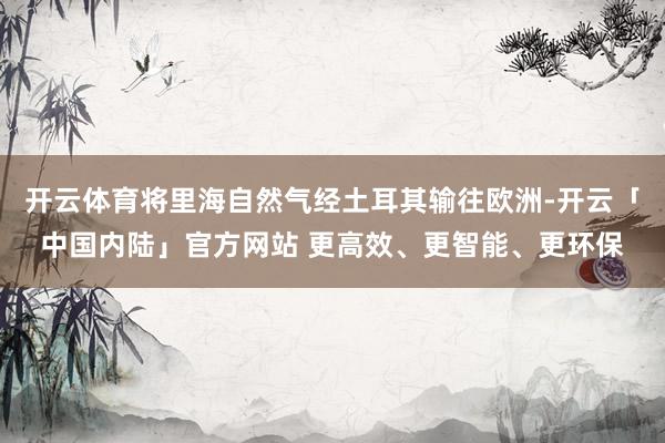 开云体育将里海自然气经土耳其输往欧洲-开云「中国内陆」官方网站 更高效、更智能、更环保
