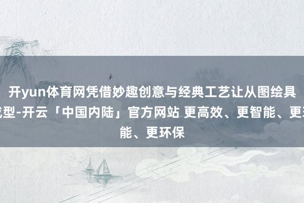 开yun体育网凭借妙趣创意与经典工艺让从图绘具象成型-开云「中国内陆」官方网站 更高效、更智能、更环保