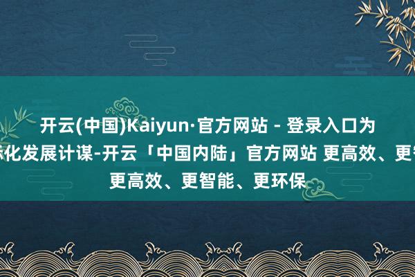 开云(中国)Kaiyun·官方网站 - 登录入口为鞭策公司国际化发展计谋-开云「中国内陆」官方网站 更高效、更智能、更环保