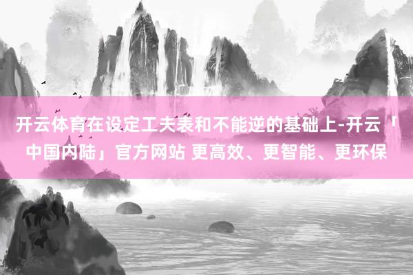 开云体育在设定工夫表和不能逆的基础上-开云「中国内陆」官方网站 更高效、更智能、更环保