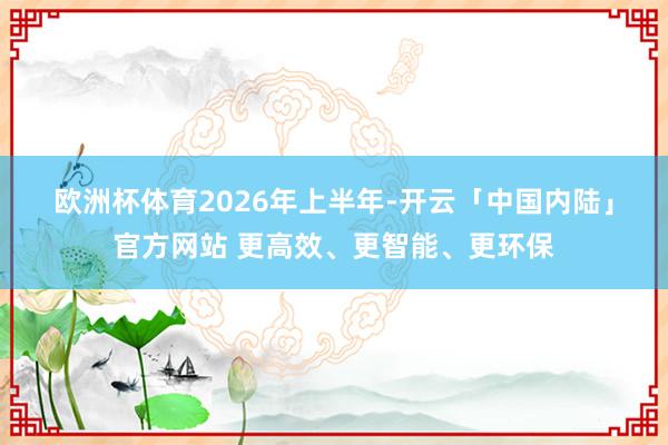 欧洲杯体育　　2026年上半年-开云「中国内陆」官方网站 更高效、更智能、更环保