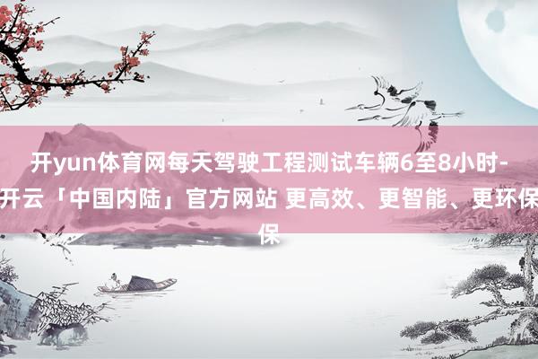 开yun体育网每天驾驶工程测试车辆6至8小时-开云「中国内陆」官方网站 更高效、更智能、更环保
