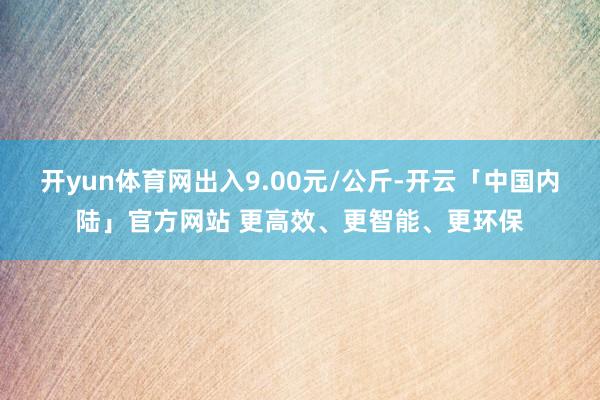 开yun体育网出入9.00元/公斤-开云「中国内陆」官方网站 更高效、更智能、更环保