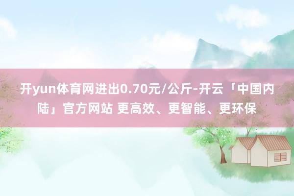 开yun体育网进出0.70元/公斤-开云「中国内陆」官方网站 更高效、更智能、更环保