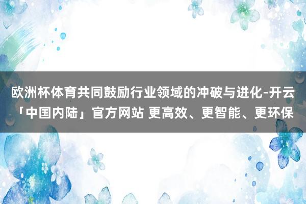 欧洲杯体育共同鼓励行业领域的冲破与进化-开云「中国内陆」官方网站 更高效、更智能、更环保