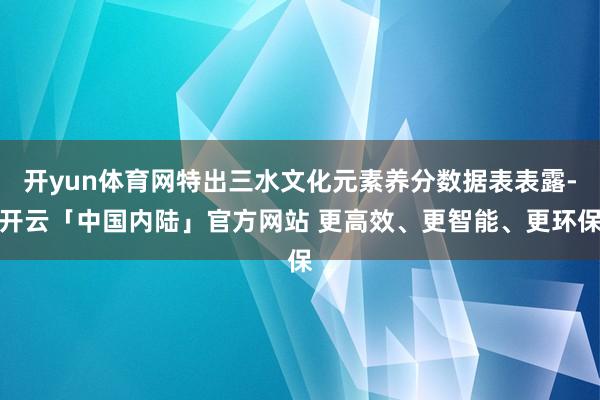 开yun体育网特出三水文化元素养分数据表表露-开云「中国内陆」官方网站 更高效、更智能、更环保