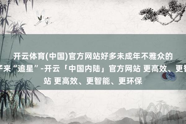 开云体育(中国)官方网站　　好多未成年不雅众的家长也陪孩子来“追星”-开云「中国内陆」官方网站 更高效、更智能、更环保