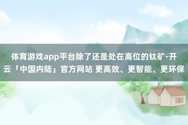 体育游戏app平台　　除了还是处在高位的钛矿-开云「中国内陆」官方网站 更高效、更智能、更环保