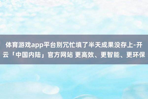 体育游戏app平台别冗忙填了半天成果没存上-开云「中国内陆」官方网站 更高效、更智能、更环保