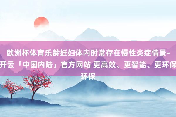 欧洲杯体育乐龄妊妇体内时常存在慢性炎症情景-开云「中国内陆」官方网站 更高效、更智能、更环保
