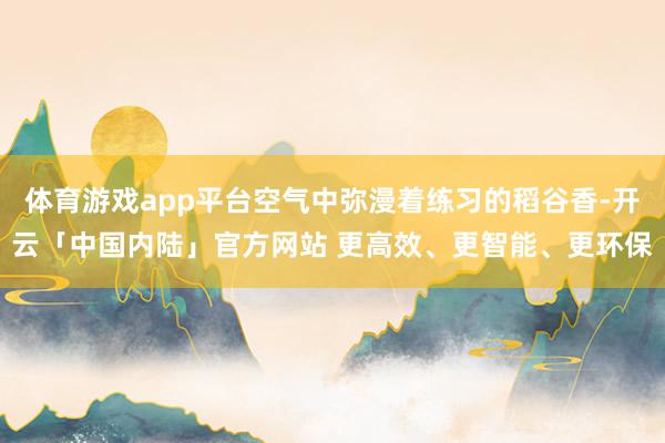 体育游戏app平台空气中弥漫着练习的稻谷香-开云「中国内陆」官方网站 更高效、更智能、更环保