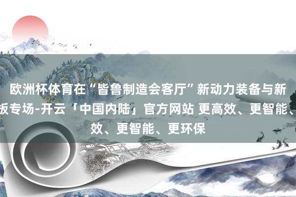 欧洲杯体育在“皆鲁制造会客厅”新动力装备与新动力电板专场-开云「中国内陆」官方网站 更高效、更智能、更环保