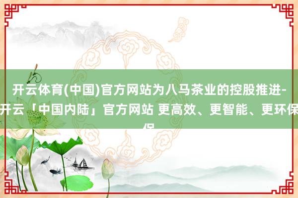 开云体育(中国)官方网站为八马茶业的控股推进-开云「中国内陆」官方网站 更高效、更智能、更环保